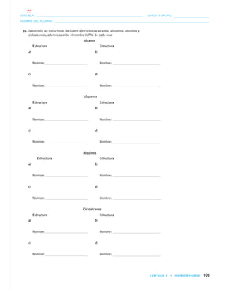 CAPÍTULO 4 • HIDROCARBUROS 105
NOMBRE DEL ALUMNO:
ESCUELA: GRADO Y GRUPO:
39. Desarrolla las estructuras de cuatro ejercicios de alcanos, alquenos, alquinos y
cicloalcanos, además escribe el nombre IUPAC de cada una.
Alcanos
Estructura Estructura
a) b)
Nombre: Nombre:
c) d)
Nombre: Nombre:
Alquenos
Estructura Estructura
a) b)
Nombre: Nombre:
c) d)
Nombre: Nombre:
Alquinos
Estructura Estructura
a) b)
Nombre: Nombre:
c) d)
Nombre: Nombre:
Cicloalcanos
Estructura Estructura
a) b)
Nombre: Nombre:
c) d)
Nombre: Nombre:
04-05•QUIMICA 21.indd 10504-05•QUIMICA 21.indd 105 5/11/06 5:47:31 PM5/11/06 5:47:31 PM
77
 