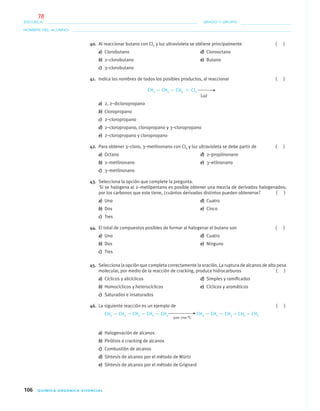 106 QUÍMICA ORGÁNICA VIVENCIAL
NOMBRE DEL ALUMNO:
ESCUELA: GRADO Y GRUPO:
40. Al reaccionar butano con Cl2 y luz ultravioleta se obtiene principalmente ( )
a) Clorobutano d) Clorooctano
b) 2–clorobutano e) Butano
c) 3–clorobutano
41. Indica los nombres de todos los posibles productos, al reaccionar ( )
CH3 — CH2 — CH3 ϩ Cl2
Luz
a) 2, 2–dicloropropano
b) Cloropropano
c) 2–cloropropano
d) 2–cloropropano, cloropropano y 3–cloropropano
e) 2–cloropropano y cloropropano
42. Para obtener 3–cloro, 3–metilnonano con Cl2 y luz ultravioleta se debe partir de ( )
a) Octano d) 2–propilnonano
b) 2–metilnonano e) 3–etilnonano
c) 3–metilnonano
43. Selecciona la opción que complete la pregunta.
Si se halogena al 2–metilpentano es posible obtener una mezcla de derivados halogenados;
por los carbonos que este tiene, ¿cuántos derivados distintos pueden obtenerse? ( )
a) Uno d) Cuatro
b) Dos e) Cinco
c) Tres
44. El total de compuestos posibles de formar al halogenar el butano son ( )
a) Uno d) Cuatro
b) Dos e) Ninguno
c) Tres
45. Selecciona la opción que completa correctamente la oración. La ruptura de alcanos de alto peso
molecular, por medio de la reacción de cracking, produce hidrocarburos ( )
a) Cíclicos y alicíclicos d) Simples y ramiﬁcados
b) Homocíclicos y heterocíclicos e) Cíclicos y aromáticos
c) Saturados e insaturados
46. La siguiente reacción es un ejemplo de ( )
CH3 — CH2 — CH2 — CH2 — CH3 CH3 — CH2 — CH3 ϩ CH2 ϭ CH2
500–700 °C
a) Halogenación de alcanos
b) Pirólisis o cracking de alcanos
c) Combustión de alcanos
d) Síntesis de alcanos por el método de Würtz
e) Síntesis de alcanos por el método de Grignard
04-05•QUIMICA 21.indd 10604-05•QUIMICA 21.indd 106 5/11/06 5:47:31 PM5/11/06 5:47:31 PM
78
 