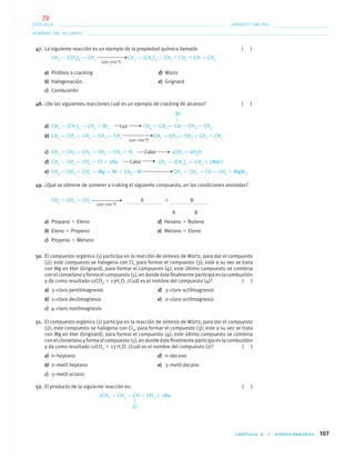 CAPÍTULO 4 • HIDROCARBUROS 107
NOMBRE DEL ALUMNO:
ESCUELA: GRADO Y GRUPO:
47. La siguiente reacción es un ejemplo de la propiedad química llamada ( )
CH3 — (CH2)6 — CH3 CH3 — (CH2)3 — CH3 ϩ CH2 ϭ CH — CH3
500–700 °C
a) Pirólisis o cracking d) Würtz
b) Halogenación. e) Grignard
c) Combustión
48. ¿De las siguientes reacciones cuál es un ejemplo de cracking de alcanos? ( )
a) CH3 — (CH2)3 — CH3 ϩ Br2 Luz CH3 — CH2 — CH — CH2 — CH3
b) CH3 — CH2 — CH2 — CH2 — CH3 CH3 — CH2 — CH3 ϩ CH2 ϭ CH2
500–700 °C
c) CH3 — CH2 — CH2 — CH2 — CH3 ϩ O2 Calor 5CO2 ϩ 6H2O
d) CH3 — CH2 — CH2 — Cl ϩ 2Na Calor CH3 — (CH2)4 — CH3 ϩ 2NaCl
e) CH3 — CH2 — CH2 — Mg — Br ϩ CH3 – Br CH3 — CH2 — CH — CH3 ϩ MgBr2
49. ¿Qué se obtiene de someter a craking el siguiente compuesto, en las condiciones anotadas?
CH3 — CH2 — CH3 A ϩ B
500–700 °C
A B
a) Propano ϩ Eteno d) Hexano ϩ Buteno
b) Eteno ϩ Propeno e) Metano ϩ Eteno
c) Propeno ϩ Metano
50. El compuesto orgánico (1) participa en la reacción de síntesis de Würtz, para dar el compuesto
(2); este compuesto se halogena con Cl2 para formar el compuesto (3); este a su vez se trata
con Mg en éter (Grignard), para formar el compuesto (4); este último compuesto se combina
con el cloroetano y forma el compuesto (5), en donde éste ﬁnalmente participa en la combustión
y da como resultado 12CO2 ϩ 13H2O. ¿Cuál es el nombre del compuesto (4)? ( )
a) 3–cloro pentilmagnesio d) 3–cloro octilmagnesio
b) 2–cloro decilmagnesio e) 2–cloro octilmagnesio
c) 4–cloro nonilmagnesio
51. El compuesto orgánico (1) participa en la reacción de síntesis de Würtz, para dar el compuesto
(2); este compuesto se halogena con Cl2, para formar el compuesto (3); este a su vez se trata
con Mg en éter (Grignard), para formar el compuesto (4); este último compuesto se combina
con el cloroetano y forma el compuesto (5), en donde éste ﬁnalmente participa en la combustión
y da como resultado 12CO2 ϩ 13 H2O. ¿Cuál es el nombre del compuesto (2)? ( )
a) n–heptano d) n–decano
b) 2–metil heptano e) 3–metil decano
c) 3–metil octano
52. El producto de la siguiente reacción es: ( )
2CH3 — CH2 — CH — CH3 ϩ 2Na
Br
Cl
04-05•QUIMICA 21.indd 10704-05•QUIMICA 21.indd 107 5/11/06 5:47:31 PM5/11/06 5:47:31 PM
79
 
