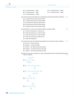 108 QUÍMICA ORGÁNICA VIVENCIAL
NOMBRE DEL ALUMNO:
ESCUELA: GRADO Y GRUPO:
a) 3, 3–dimetil hexano ϩ 2NaCl d) 3, 4–dimetil pentano ϩ 2NaCl
b) 3, 4–dimetil hexano ϩ 2NaCl e) 2, 2–dimetil pentano ϩ 2NaCl
c) 3, 3–dimetil pentano ϩ 2NaCl
53. Cuando reaccionan dos moles de 2–cloropentano con dos moles de sodio, se obtiene: ( )
a) 4,5–dimetil octano más dos moles de NaCl
b) 2,4–dimetil decano más dos moles de NaCl
c) 2,4–dimetil octano más dos moles de NaCl
d) 3,6–dimetil decano más dos moles de NaCl
e) 1,8–dimetil nonano más dos moles de NaCl
54. Para obtener n–octano, por el método de Würtz, se requiere utilizar ( )
a) 2 moles de clorobutano y 2 moles de zinc
b) 2 moles de clorobutano y 2 moles de sodio
c) 2 moles de clorooctano y 2 moles de sodio
d) 2 moles de clorooctano y 2 moles de zinc
e) 2 moles de cloropentano
55. Cuando reaccionan dos moles de bromopropano con dos moles de sodio, se obtiene: ( )
a) n-octano ϩ bromuro de sodio
b) n-pentano ϩ bromuro de sodio
c) n-hexano ϩ dos moles de bromuro de sodio
d) n-heptano ϩ dos moles de bromuro de sodio
e) n-nonano ϩ dos moles de bromuro de sodio
56. Al hacer reaccionar dos moles de 2–metil,2–cloropropano con dos moles de sodio (síntesis de
Würtz), se obtiene: ( )
a) CH3 — C — C — CH3
b) CH3 — CH2 — CH2 — CH— CH3
c) CH3 — CH2 — CH— CH— CH2 — CH3
d) CH3 — C— CH2 — CH3
e) CH3 — CH2 — C— CH3
CH3 CH3
CH3 CH3
CH3
CH3CH3
CH3
CH3
CH3
CH3
04-05•QUIMICA 21.indd 10804-05•QUIMICA 21.indd 108 5/11/06 5:47:32 PM5/11/06 5:47:32 PM
80
 