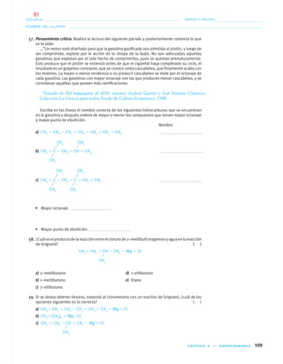 CAPÍTULO 4 • HIDROCARBUROS 109
NOMBRE DEL ALUMNO:
ESCUELA: GRADO Y GRUPO:
57. Pensamiento crítico. Realiza la lectura del siguiente párrafo y posteriormente contesta lo que
se te pide:
…”Un motor está diseñado para que la gasolina gasiﬁcada sea admitida al pistón, y luego de
ser comprimida, explote por la acción de la chispa de la bujía. No son adecuadas aquellas
gasolinas que explotan por el solo hecho de comprimirlas, pues se queman prematuramente.
Esto produce que el pistón se extienda antes de que el cigüeñal haya completado su ciclo, el
resultado es un golpeteo constante, que se conoce como cascabeleo, que ﬁnalmente acaba con
los motores. La mayor o menor tendencia a no producir cascabeleo se mide por el octanaje de
cada gasolina. Las gasolinas con mayor octanaje son las que producen menor cascabeleo, y se
consideran aquéllas que poseen más ramiﬁcaciones
Tomado de Del tequesquite al ADN, autores: Andoni Garritz y José Antonio Chamizo,
Colección La Ciencia para todos, Fondo de Cultura Económica, 1998.
Escribe en las líneas el nombre correcto de los siguientes hidrocarburos que se encuentran
en la gasolina y después ordena de mayor a menor los compuestos que tienen mayor octanaje
y mayor punto de ebullición.
Nombre
a) CH3 — CH2 — CH2 — CH2 — CH2 — CH2 — CH3
b) CH3 — C — CH2 — CH — CH3
c) CH3 — C — CH2 — C — CH2 — CH3
• Mayor octanaje
• Mayor punto de ebullición
58. ¿Cuáleselproductodelareacciónentreelclorurode2–metilbutilmagnesioyaguaenlareacción
de Grignard? ( )
CH3— CH2 — CH — CH2 — Mg — Cl
a) 2–metilbutano d) 1–etilbutano
b) 1–metilbutano e) Etano
c) 2–etilbutano
59. Si se desea obtener hexano, tratando al clorometano con un reactivo de Grignard, ¿cuál de las
opciones siguientes es la correcta? ( )
a) CH3— CH2 — CH2 — CH2 — CH2 — CH2 — Mg — Cl
b) CH3—(CH2)6 — Mg—Cl
c) CH3 — CH2 — CH — CH2 — Mg — Cl
CH3
CH3 CH3
CH3
CH3 CH3
CH3
CH3
CH3
04-05•QUIMICA 21.indd 10904-05•QUIMICA 21.indd 109 5/11/06 5:47:32 PM5/11/06 5:47:32 PM
81
 