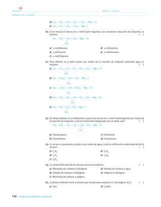 110 QUÍMICA ORGÁNICA VIVENCIAL
NOMBRE DEL ALUMNO:
ESCUELA: GRADO Y GRUPO:
d) CH3 — CH2 — CH2 — CH2 — CH2 — Mg — Cl
e) CH3 — CH2 — CH2 — CH2 — Mg – I
60. Si se mezcla el cloruro de 2–metil butil magnesio con cloroetano (reacción de Grignard), se
obtiene ( )
CH3 — CH2 — CH — CH2 — Mg — Cl
a) 3–metilhexano d) 3–etilheptano
b) 3–etilhexano e) 2–metilnonano
c) 3–metilheptano
61. Para obtener al 4–metil octano por medio de la reacción de Grignard utilizando agua se
requiere ( )
a) CH3 — CH2 — CH— CH2 — CH2 — CH2 — Mg— Cl
b) CH3 — (CH2)5 — CH — CH2 — Mg— I
c) CH3 — (CH2)3 — CH— (CH2)3 — Mg— Cl
d) CH3 — CH2 — CH2 — CH— CH2 — CH2 — Mg— Cl
e) CH3 — CH2 — CH— CH2 — Mg— I
62. Se desea obtener el 4–metiloctano a partir de cloruro de 2–metil hexilmagnesio por medio de
la reacción de Grignard; ¿cuál es el derivado halogenado que se debe usar? ( )
CH3 — CH2 — CH2 — CH2 — CH— CH2 — Mg— Cl
a) Cloropropano c) Cloroetano
b) Clorometano d) Clorobutano
63. Un alcano al quemarse produjo cinco moles de agua, ¿cuál es la fórmula condensada de dicho
alcano? ( )
a) C4H10 d) C8H10
b) C4H4 e) C4H8
c) C8H4
64. La combustión total de los alcanos da como producto: ( )
a) Monóxido de carbono e hidrógeno d) Dióxido de carbono y agua
b) Dióxido de carbono e hidrógeno e) Oxígeno e hidrógeno
c) Monóxido de carbono y oxígeno
65. ¿Cuántos carbonos tiene el alcano que al quemarse requiere 7/2 de oxígeno (O2)? ( )
a) Uno d) Cuatro
CH3
CH3
CH3
CH3
CH3
CH3
CH3
04-05•QUIMICA 21.indd 11004-05•QUIMICA 21.indd 110 5/11/06 5:47:32 PM5/11/06 5:47:32 PM
82
 