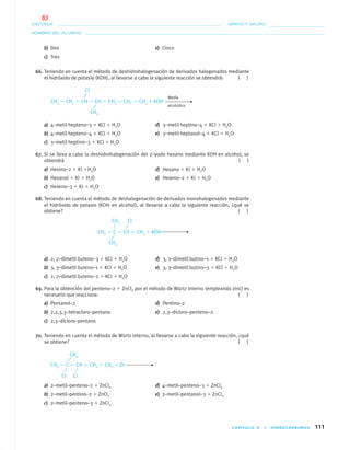 CAPÍTULO 4 • HIDROCARBUROS 111
NOMBRE DEL ALUMNO:
ESCUELA: GRADO Y GRUPO:
b) Dos e) Cinco
c) Tres
66. Teniendo en cuenta el método de deshidrohalogenación de derivados halogenados mediante
el hidróxido de potasio (KOH), al llevarse a cabo la siguiente reacción se obtendrá: ( )
Medio
CH3 — CH2 — CH — CH — CH2 — CH2 — CH3 ϩ KOH
alcohólico
a) 4–metil hepteno–3 ϩ KCl ϩ H2O d) 3–metil heptino–4 ϩ KCl ϩ H2O
b) 4–metil hepteno–4 ϩ KCl ϩ H2O e) 3–metil heptanol–4 ϩ KCl ϩ H2O
c) 3–metil heptino–3 ϩ KCl ϩ H2O
67. Si se lleva a cabo la deshidrohalogenación del 2–yodo hexano mediante KOH en alcohol, se
obtendrá ( )
a) Hexino–2 ϩ KI ϩH2O d) Hexano ϩ KI ϩ H2O
b) Hexanol ϩ KI ϩ H2O e) Hexeno–2 ϩ KI ϩ H2O
c) Hexeno–3 ϩ KI ϩ H2O
68. Teniendo en cuenta el método de deshalogenación de derivados monohalogenados mediante
el hidróxido de potasio (KOH en alcohol), al llevarse a cabo la siguiente reacción, ¿qué se
obtiene? ( )
CH3 — C — CH — CH3 ϩ KOH
a) 2, 2–dimetil buteno–3 ϩ KCl ϩ H2O d) 3, 3–dimetil butino–1 ϩ KCl ϩ H2O
b) 3, 3–dimetil buteno–1 ϩ KCl ϩ H2O e) 3, 3–dimetil butino–3 ϩ KCl ϩ H2O
c) 2, 2–dimetil buteno–2 ϩ KCl ϩ H2O
69. Para la obtención del penteno–2 ϩ ZnCl2 por el método de Würtz interno (empleando zinc) es
necesario que reaccione: ( )
a) Pentanol–2 d) Pentino–2
b) 2,2,3,3–tetracloro–pentano e) 2,3–dicloro–penteno–2
c) 2,3–dicloro–pentano
70. Teniendo en cuenta el método de Würtz interno, al llevarse a cabo la siguiente reacción, ¿qué
se obtiene? ( )
CH3 — C — CH — CH2 — CH3 ϩ Zn
a) 2–metil–penteno–2 ϩ ZnCl2 d) 4–metil–penteno–3 ϩ ZnCl2
b) 2–metil–pentino–2 ϩ ZnCl2 e) 2–metil–pentanol–3 ϩ ZnCl2
c) 2–metil–penteno–3 ϩ ZnCl2
CH3
Cl
CH3 Cl
CH3
Cl Cl
CH3
04-05•QUIMICA 21.indd 11104-05•QUIMICA 21.indd 111 5/11/06 5:47:32 PM5/11/06 5:47:32 PM
83
 