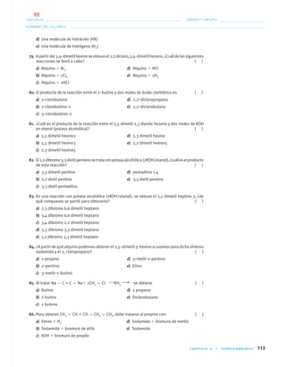 CAPÍTULO 4 • HIDROCARBUROS 113
NOMBRE DEL ALUMNO:
ESCUELA: GRADO Y GRUPO:
d) Una molécula de hidrácido (HX)
e) Una molécula de hidrógeno (H2)
79. Apartirdel3,4–dimetilhexinoseobtuvoel2,2dicloro,3,4–dimetilhexano.¿Cuáldelassiguientes
reacciones se llevó a cabo? ( )
a) Alquino ϩ Br2 d) Alquino ϩ HCl
b) Alquino ϩ 2Cl2 e) Alquino ϩ 2H2
c) Alquino ϩ 2HCl
80. El producto de la reacción entre el 2–butino y dos moles de ácido clorhídrico es ( )
a) 2–clorobutano d) 2,2–dicloropropano
b) 1–clorobuteno–1 e) 2,2–diclorobutano
c) 3–clorobuteno–2
81. ¿Cuál es el producto de la reacción entre el 5,5 dimetil 2,3 diyodo hexano y dos moles de KOH
en etanol (potasa alcohólica)? ( )
a) 5,5 dimetil hexino2 d) 2,3 dimetil hexino
b) 5,5 dimetil hexino3 e) 2,2 dimetil hexino5
c) 2,3 dimetil hexino5
82. El1,2dibromo3,3dietilpentanosetrataconpotasaalcohólica(2KOH/etanol),¿cuáleselproducto
de esta reacción? ( )
a) 3,3 dimetil pentino d) pentadiino 1,4
b) 2,2 dietil pentino e) 3,3 dietil pentino
c) 3,3 dietil pentadiino
83. En una reacción con potasa alcohólica (2KOH/etanol), se obtuvo el 2,2 dimetil heptino 3, ¿de
qué compuesto se partió para obtenerlo? ( )
a) 2,3 dibromo 6,6 dimetil heptano
b) 3,4 dibromo 6,6 dimetil heptano
c) 3,4 dibromo 2,2 dimetil heptano
d) 3,3 dibromo 3,3 dimetil heptano
e) 1,2 dibromo 3,3 dimetil heptano
84. ¿A partir de qué alquino podemos obtener el 2,5–dimetil 3–hexino si usamos para dicha síntesis
sodamida y el 2, cloropropano? ( )
a) 1–propino d) 3–metil–1–pentino
b) 2–pentino e) Etino
c) 3–metil–1–butino
85. Al tratar Na — C = C — Naϩ 2CH3 — Cl NH3 se obtiene ( )
a) Butino d) 2 propeno
b) 2 butino e) Diclorobutano
c) 2 buteno
86. Para obtener CH3 — CH ϭ CH — CH2 — CH3, debe tratarse al propino con: ( )
a) Eteno ϩ H2 d) Sodamida ϩ bromuro de metilo
b) Sodamida ϩ bromuro de etilo e) Sodamida
c) KOH ϩ bromuro de propilo
04-05•QUIMICA 21.indd 11304-05•QUIMICA 21.indd 113 5/11/06 5:47:33 PM5/11/06 5:47:33 PM
85
 