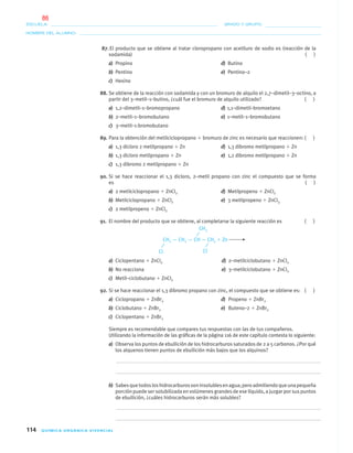 114 QUÍMICA ORGÁNICA VIVENCIAL
NOMBRE DEL ALUMNO:
ESCUELA: GRADO Y GRUPO:
87. El producto que se obtiene al tratar cloropropano con acetiluro de sodio es (reacción de la
sodamida) ( )
a) Propino d) Butino
b) Pentino e) Pentino–2
c) Hexino
88. Se obtiene de la reacción con sodamida y con un bromuro de alquilo el 2,7–dimetil–3–octino, a
partir del 3–metil–1–butino, ¿cuál fue el bromuro de alquilo utilizado? ( )
a) 1,2–dimetil–1–bromopropano d) 1,1–dimetil–bromoetano
b) 2–metil–1–bromobutano e) 1–metil–1–bromobutano
c) 3–metil–1-bromobutano
89. Para la obtención del metilciclopropano ϩ bromuro de zinc es necesario que reaccionen: ( )
a) 1,3 dicloro 2 metilpropano ϩ Zn d) 1,3 dibromo metilpropano ϩ Zn
b) 1,3 dicloro metilpropano ϩ Zn e) 1,2 dibromo metilpropano ϩ Zn
c) 1,3 dibromo 2 metilpropano ϩ Zn
90. Si se hace reaccionar el 1,3 dicloro, 2–metil propano con zinc el compuesto que se forma
es ( )
a) 2 metilciclopropano ϩ ZnCl2 d) Metilpropeno ϩ ZnCl2
b) Metilciclopropano ϩ ZnCl2 e) 3 metilpropeno ϩ ZnCl3
c) 2 metilpropeno ϩ ZnCl2
91. El nombre del producto que se obtiene, al completarse la siguiente reacción es ( )
CH2 — CH2 — CH — CH2 ϩ Zn
a) Ciclopentano ϩ ZnCl2 d) 2–metilciclobutano ϩ ZnCl2
b) No reacciona e) 3–metilciclobutano ϩ ZnCl2
c) Metil–ciclobutano ϩ ZnCl2
92. Si se hace reaccionar el 1,3 dibromo propano con zinc, el compuesto que se obtiene es: ( )
a) Ciclopropano ϩ ZnBr2 d) Propeno ϩ ZnBr2
b) Ciclobutano ϩ ZnBr2 e) Buteno–2 ϩ ZnBr2
c) Ciclopentano ϩ ZnBr2
Siempre es recomendable que compares tus respuestas con las de tus compañeros.
Utilizando la información de las gráﬁcas de la página 116 de este capítulo contesta lo siguiente:
a) Observa los puntos de ebullición de los hidrocarburos saturados de 2 a 5 carbonos. ¿Por qué
los alquenos tienen puntos de ebullición más bajos que los alquinos?
b) Sabesquetodosloshidrocarburossoninsolublesenagua;peroadmitiendoqueunapequeña
porción puede ser solubilizada en volúmenes grandes de ese líquido, a juzgar por sus puntos
de ebullición, ¿cuáles hidrocarburos serán más solubles?
Cl Cl
CH3
04-05•QUIMICA 21.indd 11404-05•QUIMICA 21.indd 114 5/11/06 5:47:33 PM5/11/06 5:47:33 PM
86
 