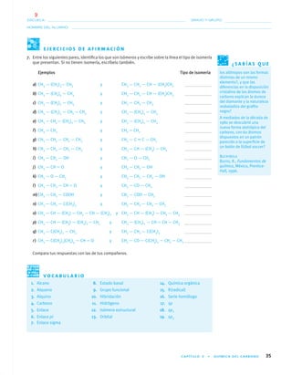 CAPÍTULO 3 • QUÍMICA DEL CARBONO 35
NOMBRE DEL ALUMNO:
ESCUELA: GRADO Y GRUPO:
7. Entre los siguientes pares, identiﬁca los que son isómeros y escribe sobre la línea el tipo de isomería
que presentan. Si no tienen isomería, escríbelo también.
Ejemplos Tipo de isomería
a) CH3 — (CH2)3— CH3 y CH3 — CH2 — CH — (CH3)CH3
b) CH3 — (CH2)4 — CH3 y CH3 — CH2 — CH — (CH3)CH3
c) CH3 — (CH2)2 — CH3 y CH3 — CH2 — CH3
d) CH3 — (CH2)3 — CH2 — CH3 y CH3 — (CH2)2 — CH3
e) CH3 — CH2— (CH2)2 — CH3 y CH3 — (CH2)2 — CH3
f) CH3 — CH3 y CH2 ϭ CH2
g) CH3 — CH2 — CH2 — CH3 y CH3 — C ϵ C — CH3
h) CH3 — CH2 — CH2 — CH3 y CH3 — CH — (CH3) — CH3
i) CH3 — CH2 — OH y CH3 — O — CH3
j) CH3 — CH ϭ O y CH3 — CH2 — OH
k) CH3 — O — CH3 y CH3 — CH2 — CH2 — OH
l) CH3 — CH2 — CH ϭ O y CH3 — CO — CH3
m)CH3 — CH2 — COOH y CH3 — COO — CH3
n) CH3 — CH2 — C(CH3)3 y CH3 — CH2 — CH2 — CH3
o) CH3 — CH — (CH3) — CH2 — CH — (CH3)2 y CH3 — CH — (CH3) — CH2 — CH3
p) CH3 — CH — (CH3) — (CH2)2 — CH3 y CH3 — (CH2)2 — CH ϭ CH — CH3
q) CH3 — C(CH3)2 — CH3 y CH3 — CH2 — C(CH3)3
r) CH3 — C(CH3)3(CH2)4 — CH ϭ O y CH3 — CO — C(CH3)2 — CH2 — CH3
Compara tus respuestas con las de tus compañeros.
E J E R C I C I O S D E A F I R M A C I Ó N
1. Alcano 8. Estado basal 14. Química orgánica
2. Alqueno 9. Grupo funcional 15. R(radical)
3. Alquino 10. Hibridación 16. Serie homóloga
4. Carbono 11. Hidrógeno 17. sp
5. Enlace 12. Isómero estructural 18. sp2
6. Enlace pi 13. Orbital 19. sp3
7. Enlace sigma
V O C A B U L A R I O
¿ S A B Í A S Q U E
los alótropos son las formas
distintas de un mismo
elemento?, y que las
diferencias en la disposición
cristalina de los átomos de
carbono explican la dureza
del diamante y la naturaleza
resbaladiza del graﬁto
negro?
A mediados de la década de
1980 se descubrió una
nueva forma alotrópica del
carbono, con 60 átomos
dispuestos en un patrón
parecido a la superﬁcie de
un balón de fútbol soccer?
BUCKYBOLA
Burns, R., Fundamentos de
química, México, Prentice-
Hall, 1996.
01-03•QUIMICA 21.indd 3501-03•QUIMICA 21.indd 35 5/11/06 5:28:42 PM5/11/06 5:28:42 PM
9
 