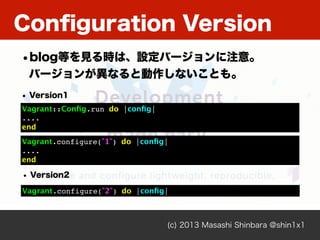 (c) 2013 Masashi Shinbara @shin1x1
Conﬁguration Version
Vagrant::Conﬁg.run do |conﬁg|
....
end
• Version1
Vagrant.configure("2") do |conﬁg|
Vagrant.configure("1") do |conﬁg|
....
end
• Version2
•blog等を見る時は、設定バージョンに注意。
バージョンが異なると動作しないことも。
 