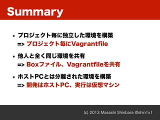 Summary
(c) 2013 Masashi Shinbara @shin1x1
• プロジェクト毎に独立した環境を構築
=> プロジェクト毎にVagrantﬁle
• 他人と全く同じ環境を共有
=> Boxファイル、Vagrantﬁleを共有
• ホストPCとは分離された環境を構築
=> 開発はホストPC、実行は仮想マシン
 
