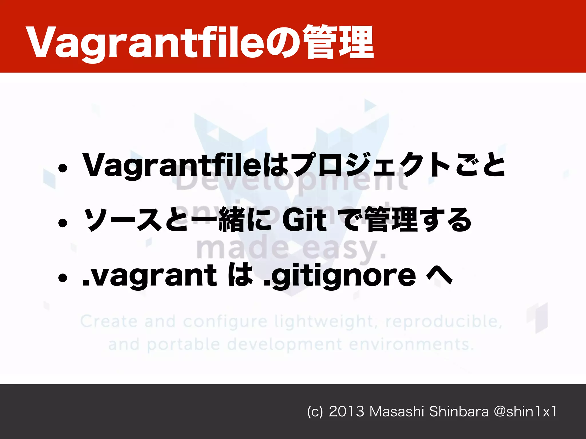 Vagrantﬁleの管理
(c) 2013 Masashi Shinbara @shin1x1
• Vagrantﬁleはプロジェクトごと
• ソースと一緒に Git で管理する
• .vagrant は .gitignore へ
 
