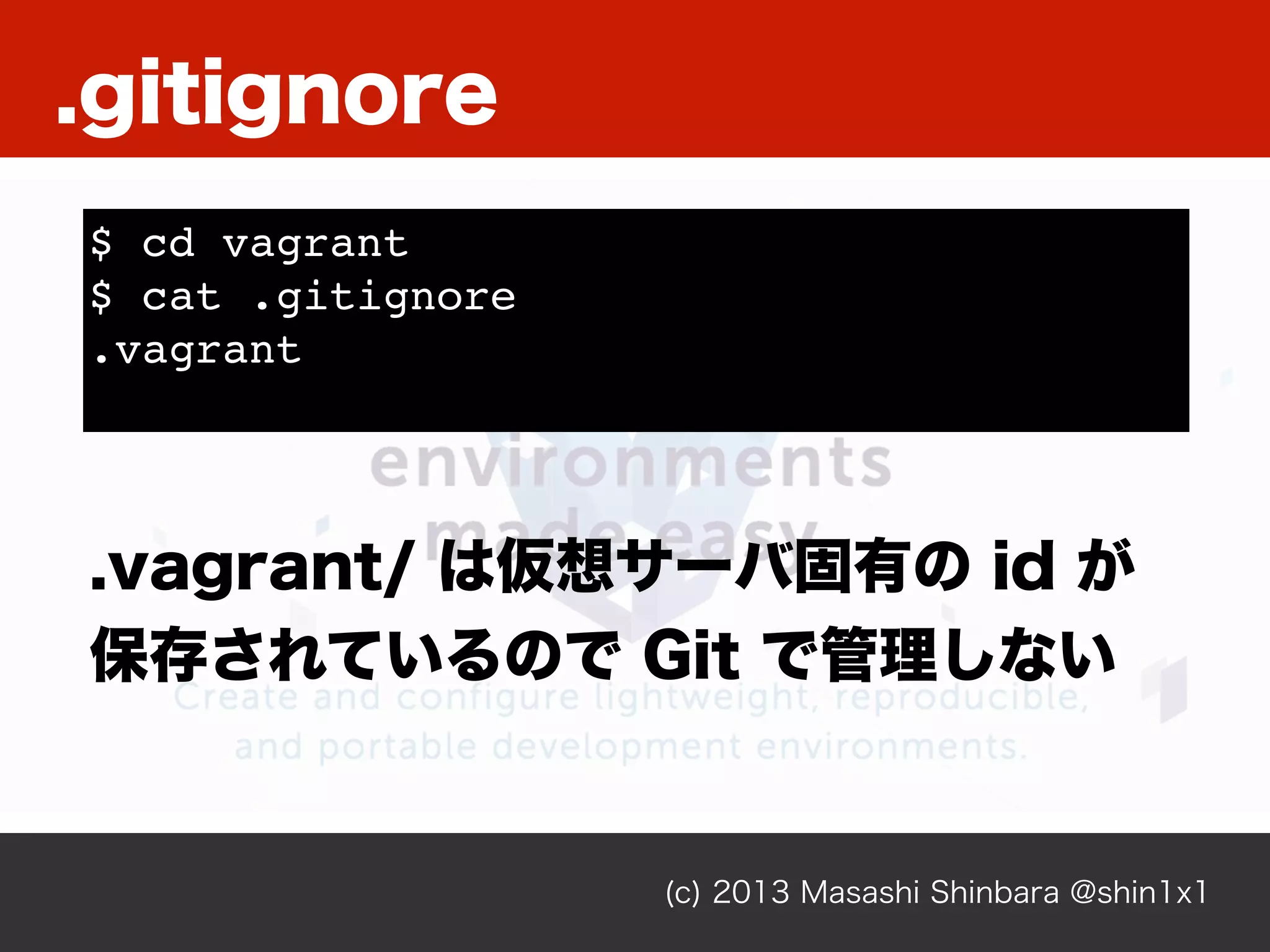 (c) 2013 Masashi Shinbara @shin1x1
$ cd vagrant
$ cat .gitignore
.vagrant
.vagrant/ は仮想サーバ固有の id が
保存されているので Git で管理しない
.gitignore
 