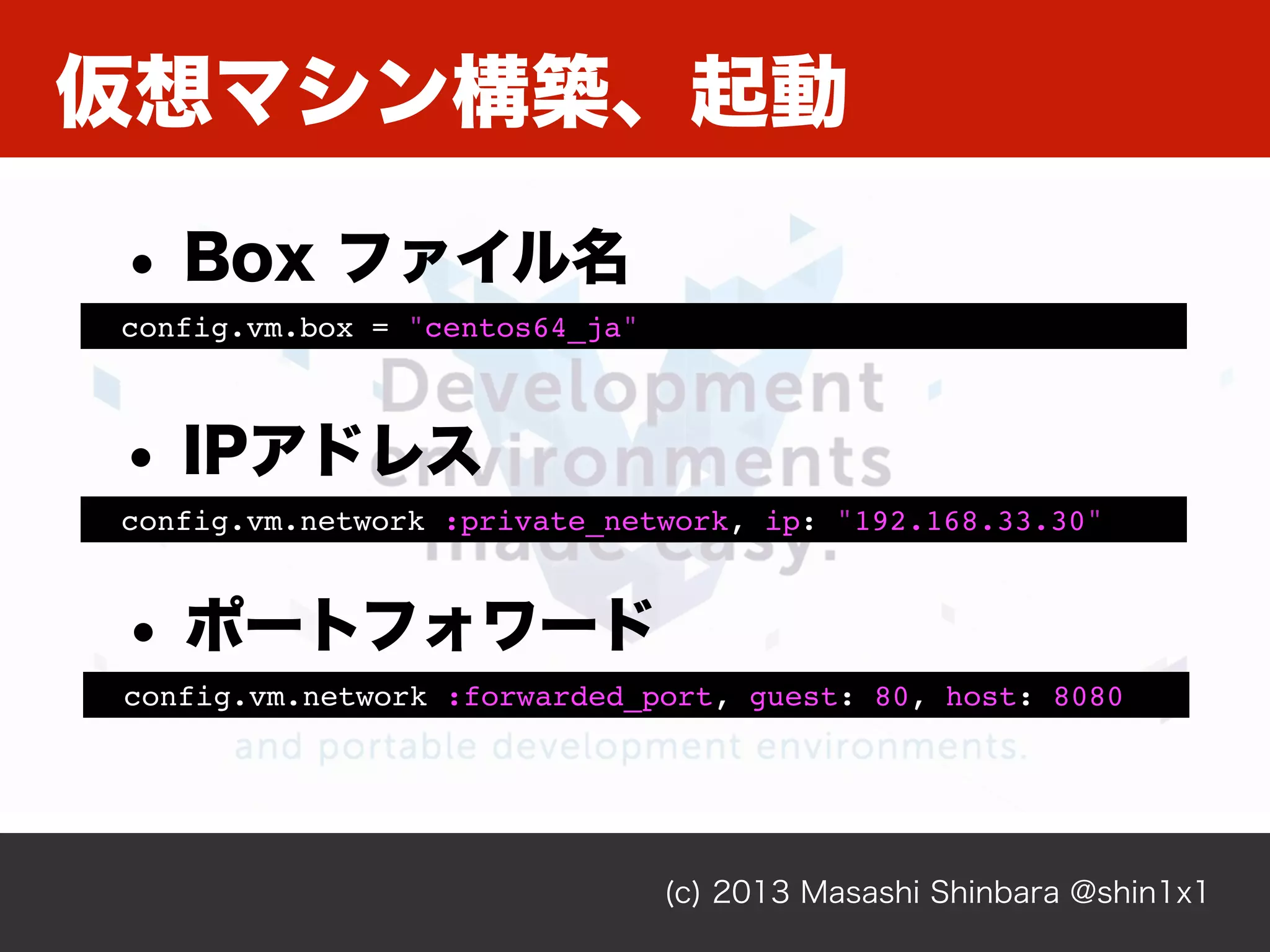 仮想マシン構築、起動
(c) 2013 Masashi Shinbara @shin1x1
config.vm.box = "centos64_ja"
• Box ファイル名
config.vm.network :private_network, ip: "192.168.33.30"
• IPアドレス
config.vm.network :forwarded_port, guest: 80, host: 8080
• ポートフォワード
 