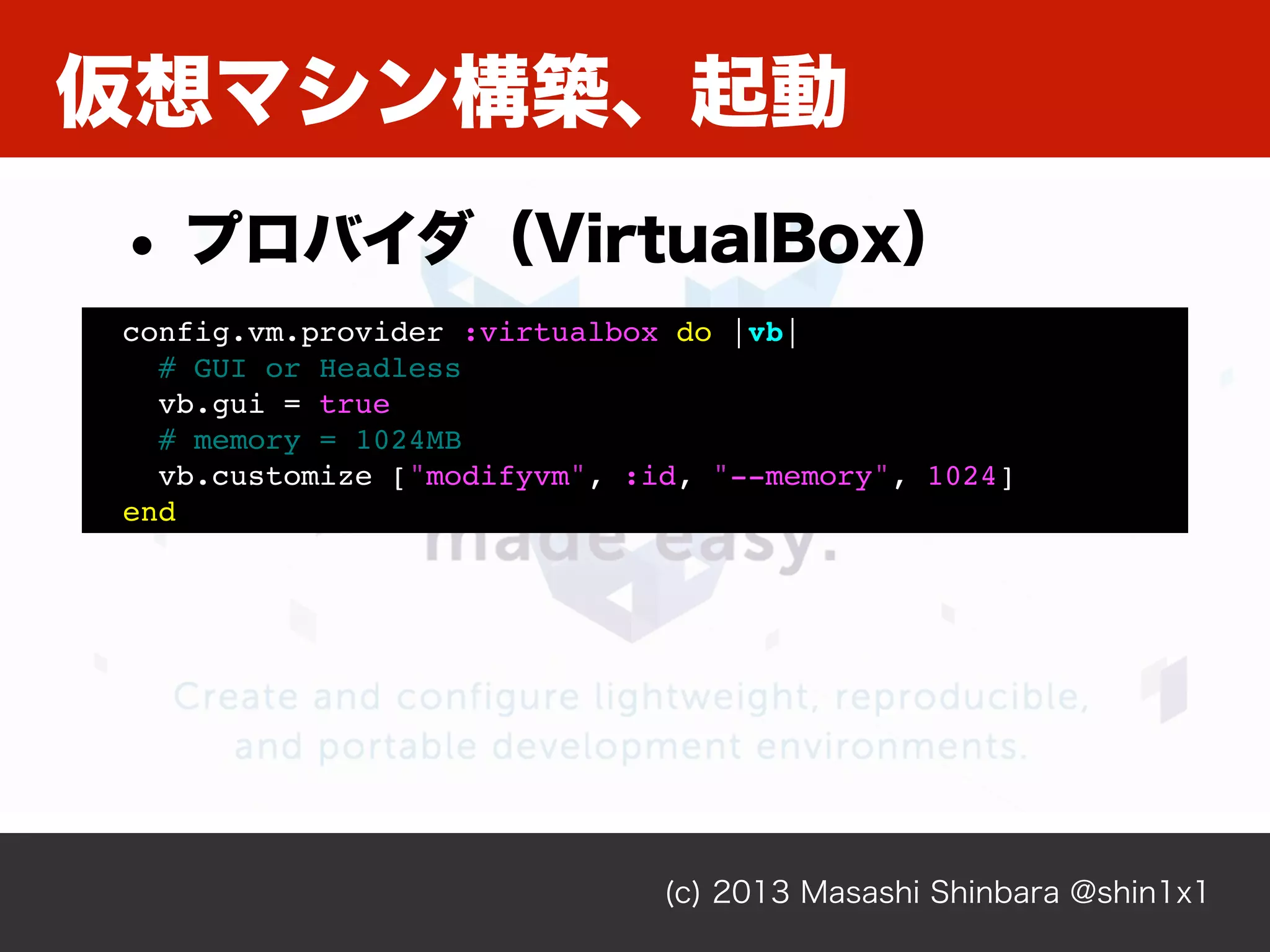 仮想マシン構築、起動
(c) 2013 Masashi Shinbara @shin1x1
config.vm.provider :virtualbox do |vb|
# GUI or Headless
vb.gui = true
# memory = 1024MB
vb.customize ["modifyvm", :id, "--memory", 1024]
end
• プロバイダ（VirtualBox）
 