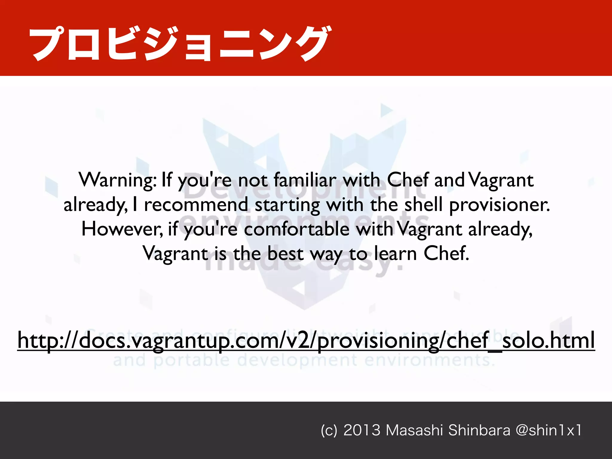 プロビジョニング
(c) 2013 Masashi Shinbara @shin1x1
http://docs.vagrantup.com/v2/provisioning/chef_solo.html
Warning: If you're not familiar with Chef andVagrant
already, I recommend starting with the shell provisioner.
However, if you're comfortable withVagrant already,
Vagrant is the best way to learn Chef.
 
