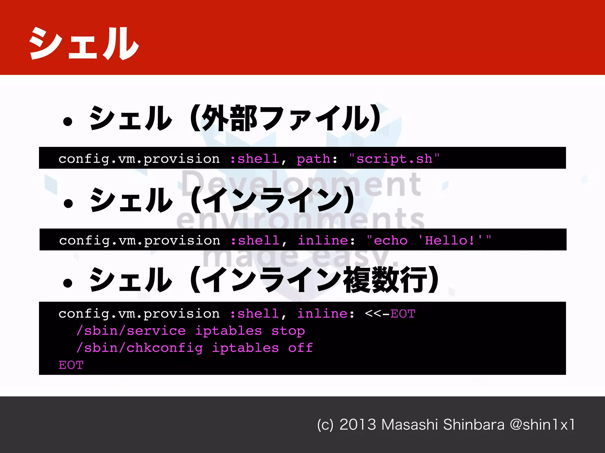 シェル
(c) 2013 Masashi Shinbara @shin1x1
config.vm.provision :shell, inline: "echo 'Hello!'"
• シェル（インライン）
config.vm.provision :shell, path: "script.sh"
• シェル（外部ファイル）
config.vm.provision :shell, inline: <<-EOT
/sbin/service iptables stop
/sbin/chkconfig iptables off
EOT
• シェル（インライン複数行）
 