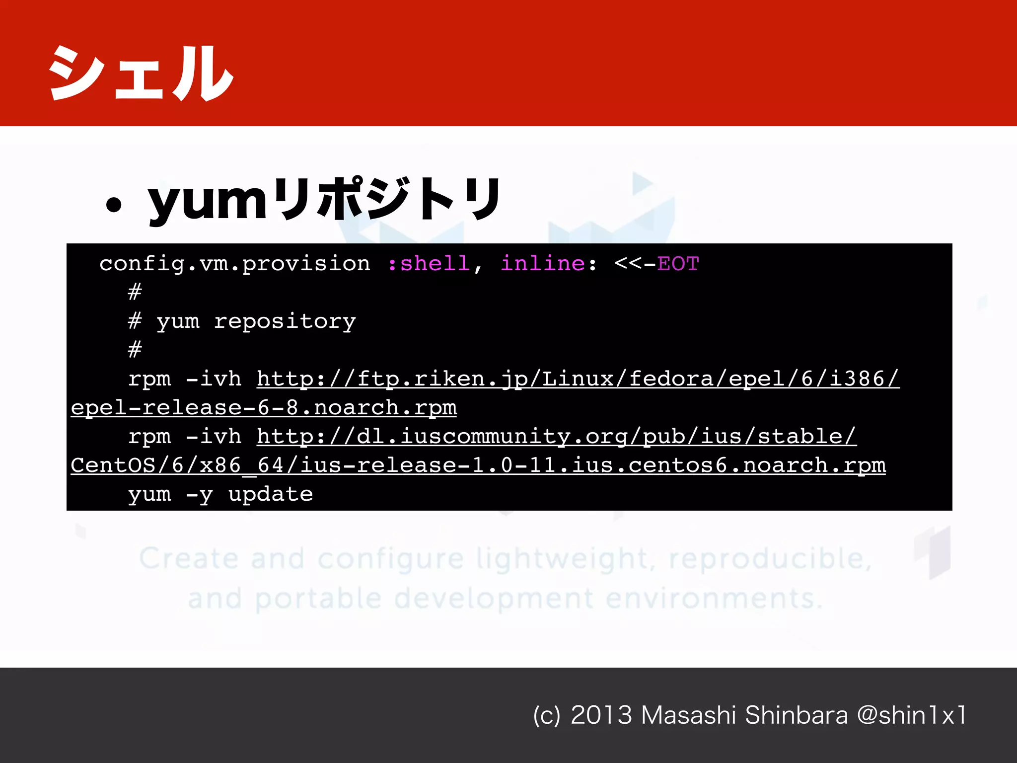 シェル
(c) 2013 Masashi Shinbara @shin1x1
• yumリポジトリ
config.vm.provision :shell, inline: <<-EOT
#
# yum repository
#
rpm -ivh http://ftp.riken.jp/Linux/fedora/epel/6/i386/
epel-release-6-8.noarch.rpm
rpm -ivh http://dl.iuscommunity.org/pub/ius/stable/
CentOS/6/x86_64/ius-release-1.0-11.ius.centos6.noarch.rpm
yum -y update
 