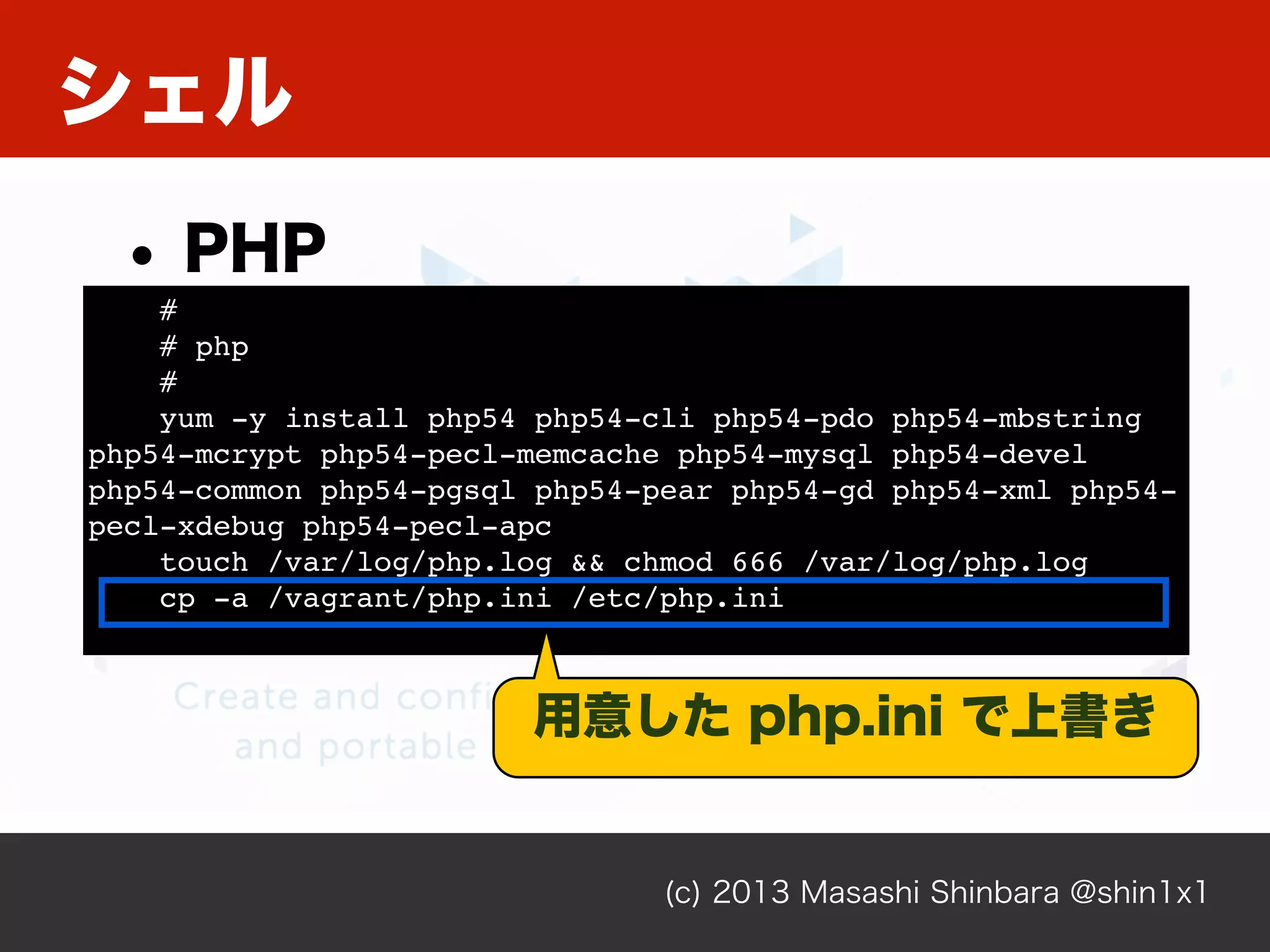 シェル
(c) 2013 Masashi Shinbara @shin1x1
• PHP
#
# php
#
yum -y install php54 php54-cli php54-pdo php54-mbstring
php54-mcrypt php54-pecl-memcache php54-mysql php54-devel
php54-common php54-pgsql php54-pear php54-gd php54-xml php54-
pecl-xdebug php54-pecl-apc
touch /var/log/php.log && chmod 666 /var/log/php.log
cp -a /vagrant/php.ini /etc/php.ini
用意した php.ini で上書き
 