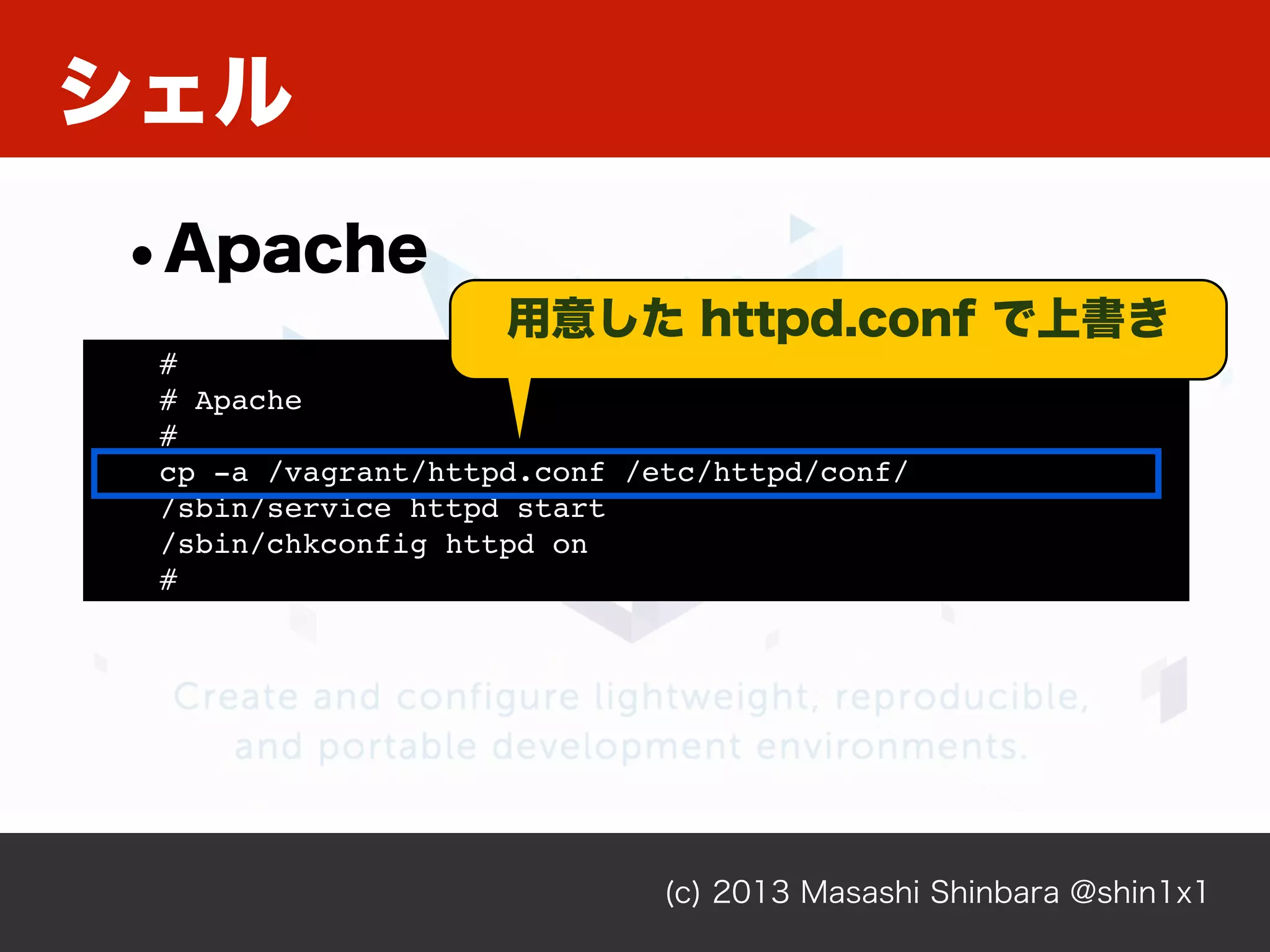 シェル
(c) 2013 Masashi Shinbara @shin1x1
•Apache
#
# Apache
#
cp -a /vagrant/httpd.conf /etc/httpd/conf/
/sbin/service httpd start
/sbin/chkconfig httpd on
#
用意した httpd.conf で上書き
 