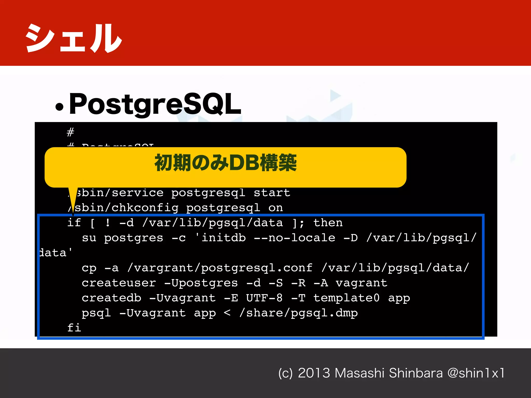 シェル
(c) 2013 Masashi Shinbara @shin1x1
•PostgreSQL
#
# PostgreSQL
#
yum -y install postgresql-server
/sbin/service postgresql start
/sbin/chkconfig postgresql on
if [ ! -d /var/lib/pgsql/data ]; then
su postgres -c 'initdb --no-locale -D /var/lib/pgsql/
data'
cp -a /vargrant/postgresql.conf /var/lib/pgsql/data/
createuser -Upostgres -d -S -R -A vagrant
createdb -Uvagrant -E UTF-8 -T template0 app
psql -Uvagrant app < /share/pgsql.dmp
fi
初期のみDB構築
 