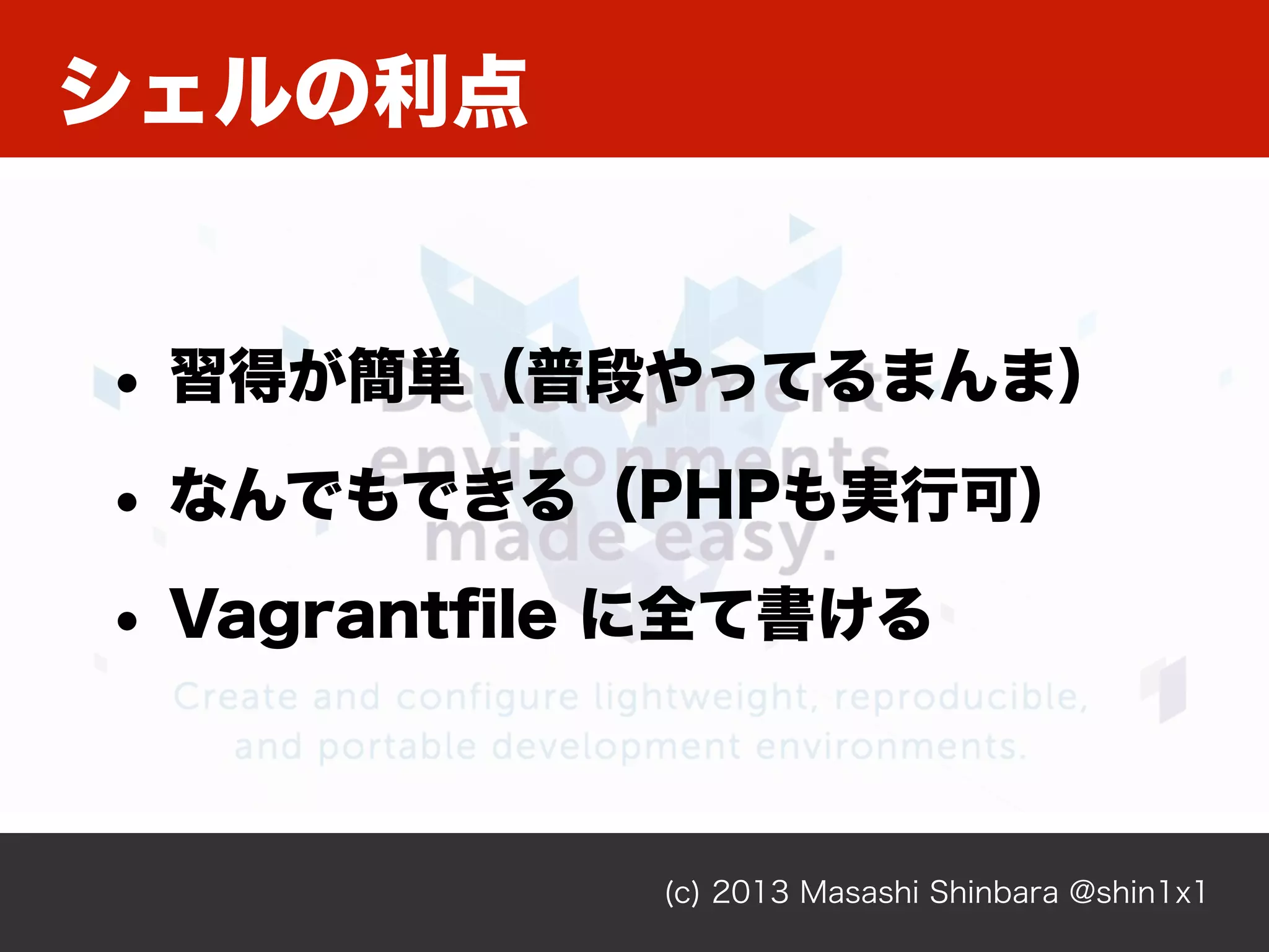 シェルの利点
(c) 2013 Masashi Shinbara @shin1x1
• 習得が簡単（普段やってるまんま）
• なんでもできる（PHPも実行可）
• Vagrantﬁle に全て書ける
 
