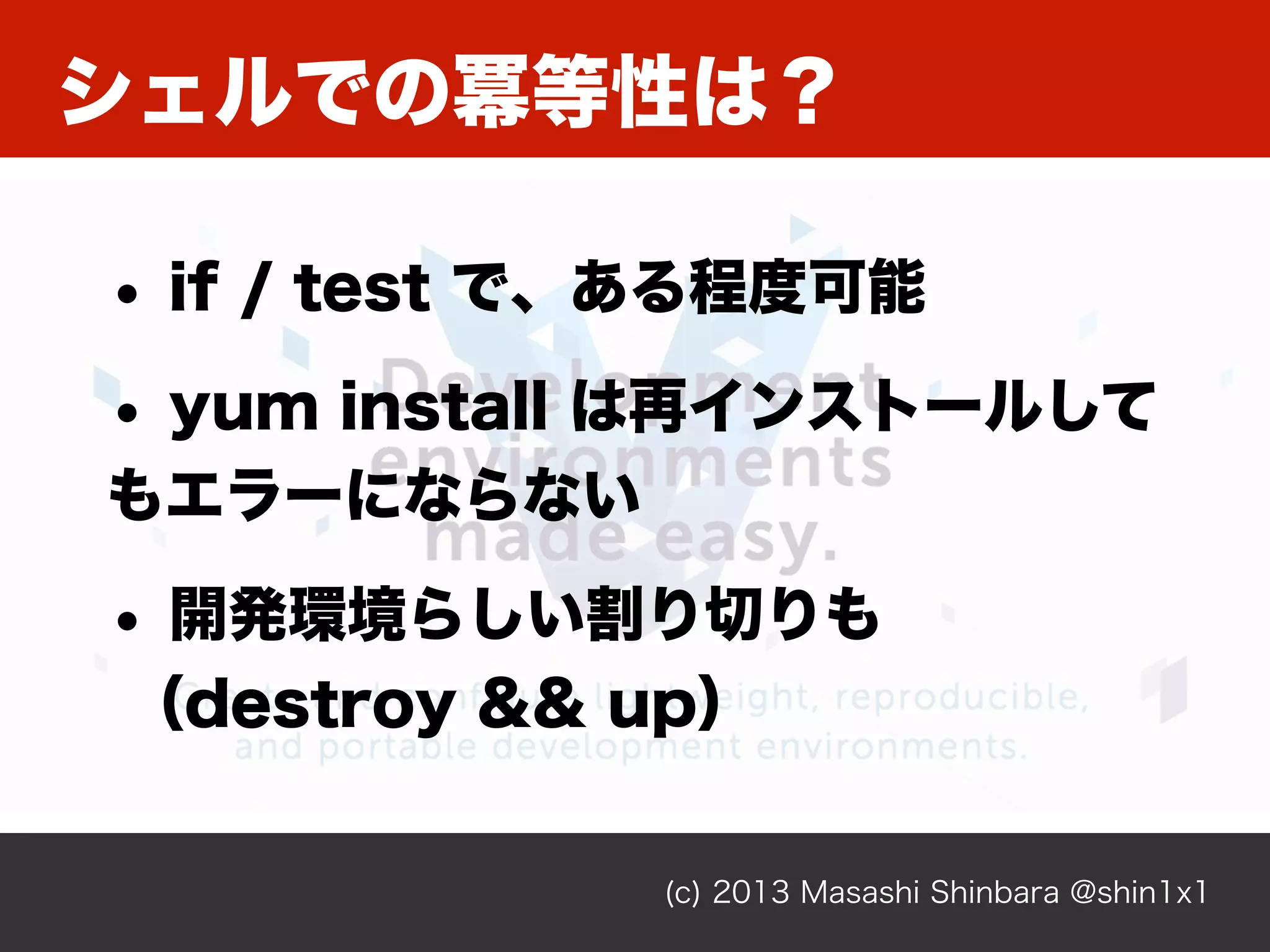 シェルでの冪等性は？
(c) 2013 Masashi Shinbara @shin1x1
• if / test で、ある程度可能
• yum install は再インストールして
もエラーにならない
• 開発環境らしい割り切りも
（destroy && up）
 