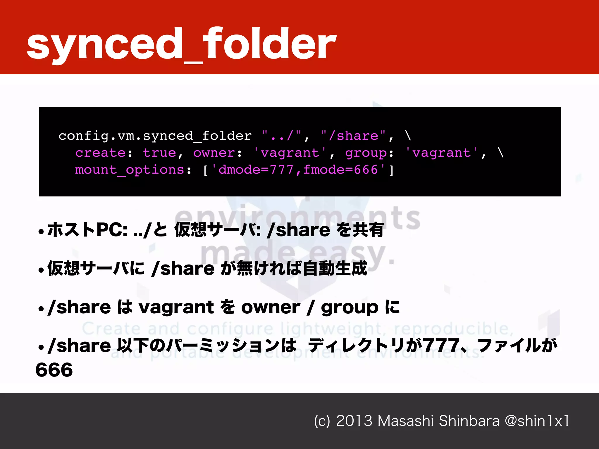 (c) 2013 Masashi Shinbara @shin1x1
config.vm.synced_folder "../", "/share", 
create: true, owner: 'vagrant', group: 'vagrant', 
mount_options: ['dmode=777,fmode=666']
•ホストPC: ../と 仮想サーバ: /share を共有
•仮想サーバに /share が無ければ自動生成
•/share は vagrant を owner / group に
•/share 以下のパーミッションは ディレクトリが777、ファイルが
666
synced_folder
 
