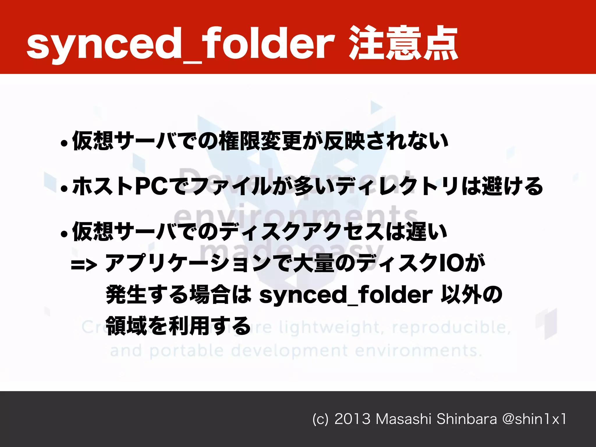 synced_folder 注意点
(c) 2013 Masashi Shinbara @shin1x1
•仮想サーバでの権限変更が反映されない
•ホストPCでファイルが多いディレクトリは避ける
•仮想サーバでのディスクアクセスは遅い
=> アプリケーションで大量のディスクIOが
発生する場合は synced_folder 以外の
領域を利用する
 