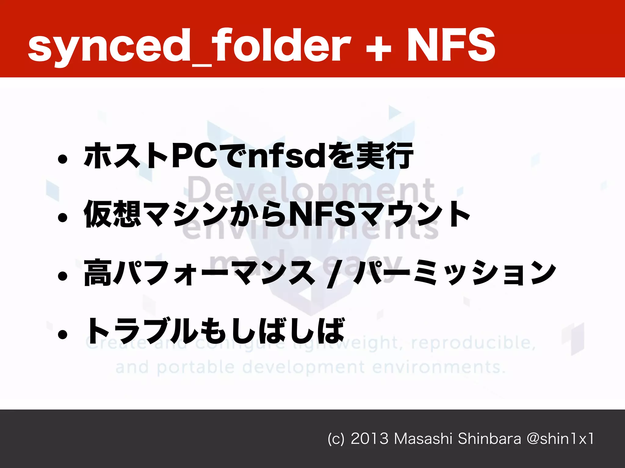(c) 2013 Masashi Shinbara @shin1x1
synced_folder + NFS
• ホストPCでnfsdを実行
• 仮想マシンからNFSマウント
• 高パフォーマンス / パーミッション
• トラブルもしばしば
 