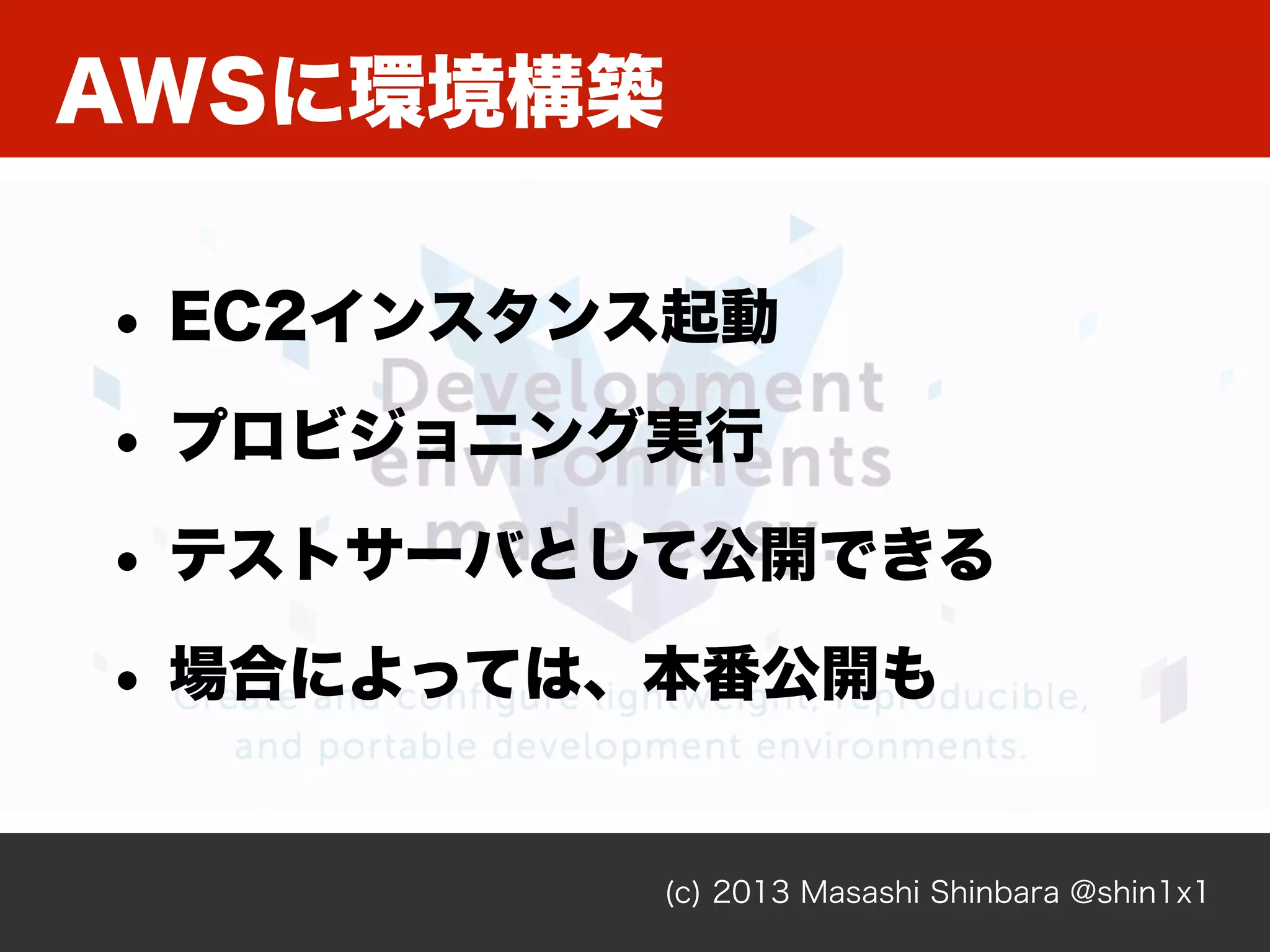 (c) 2013 Masashi Shinbara @shin1x1
AWSに環境構築
• EC2インスタンス起動
• プロビジョニング実行
• テストサーバとして公開できる
• 場合によっては、本番公開も
 
