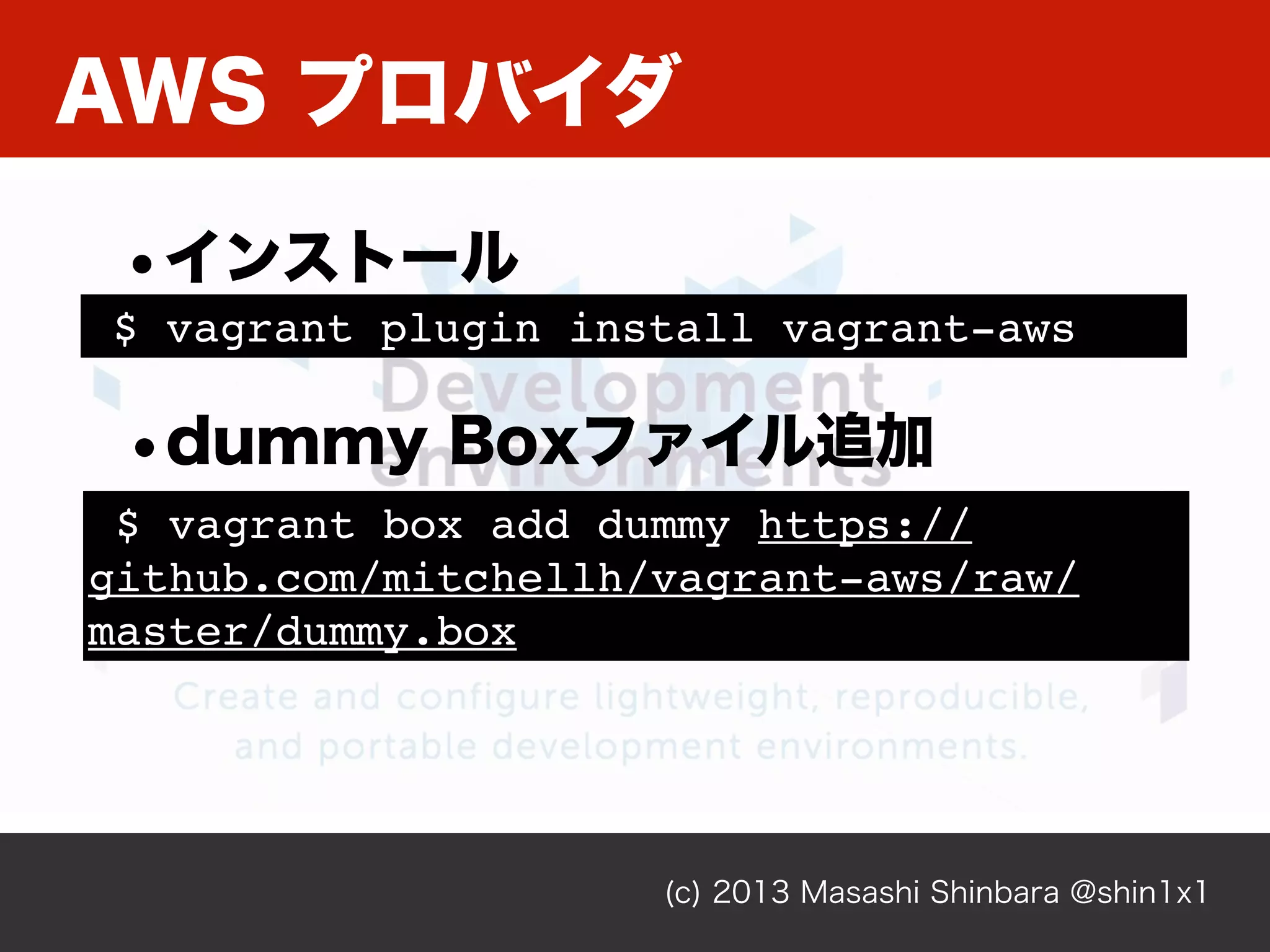 AWS プロバイダ
(c) 2013 Masashi Shinbara @shin1x1
$ vagrant plugin install vagrant-aws
•インストール
$ vagrant box add dummy https://
github.com/mitchellh/vagrant-aws/raw/
master/dummy.box
•dummy Boxファイル追加
 