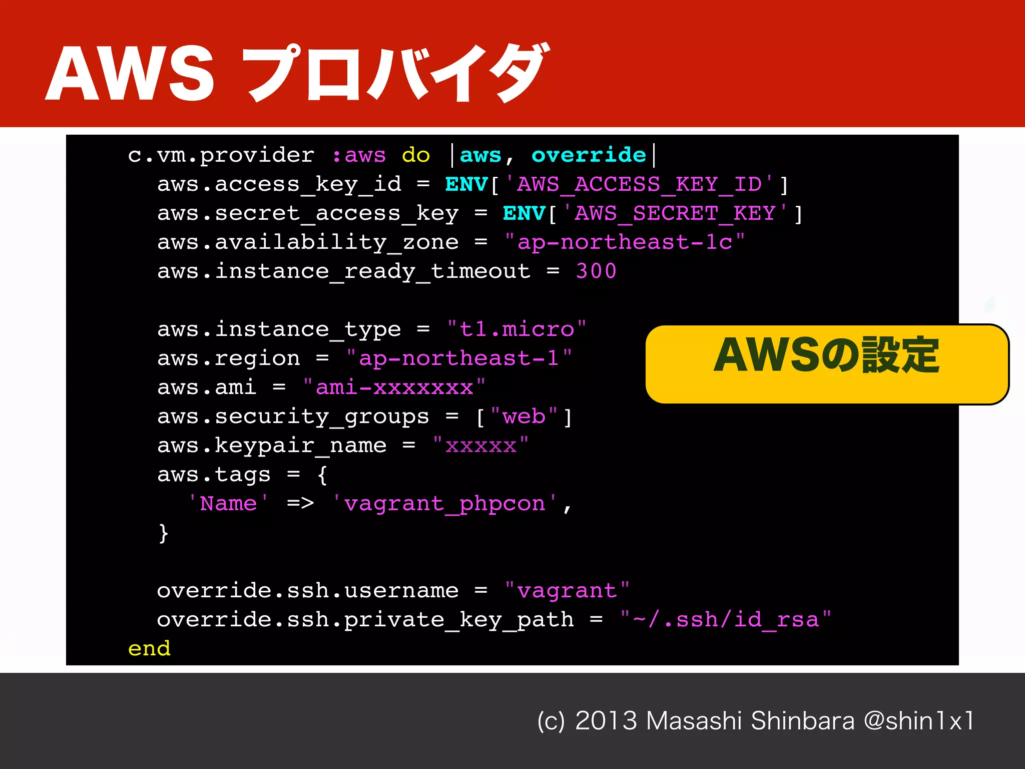 AWS プロバイダ
(c) 2013 Masashi Shinbara @shin1x1
c.vm.provider :aws do |aws, override|
aws.access_key_id = ENV['AWS_ACCESS_KEY_ID']
aws.secret_access_key = ENV['AWS_SECRET_KEY']
aws.availability_zone = "ap-northeast-1c"
aws.instance_ready_timeout = 300
aws.instance_type = "t1.micro"
aws.region = "ap-northeast-1"
aws.ami = "ami-xxxxxxx"
aws.security_groups = ["web"]
aws.keypair_name = "xxxxx"
aws.tags = {
'Name' => 'vagrant_phpcon',
}
override.ssh.username = "vagrant"
override.ssh.private_key_path = "~/.ssh/id_rsa"
end
AWSの設定
 
