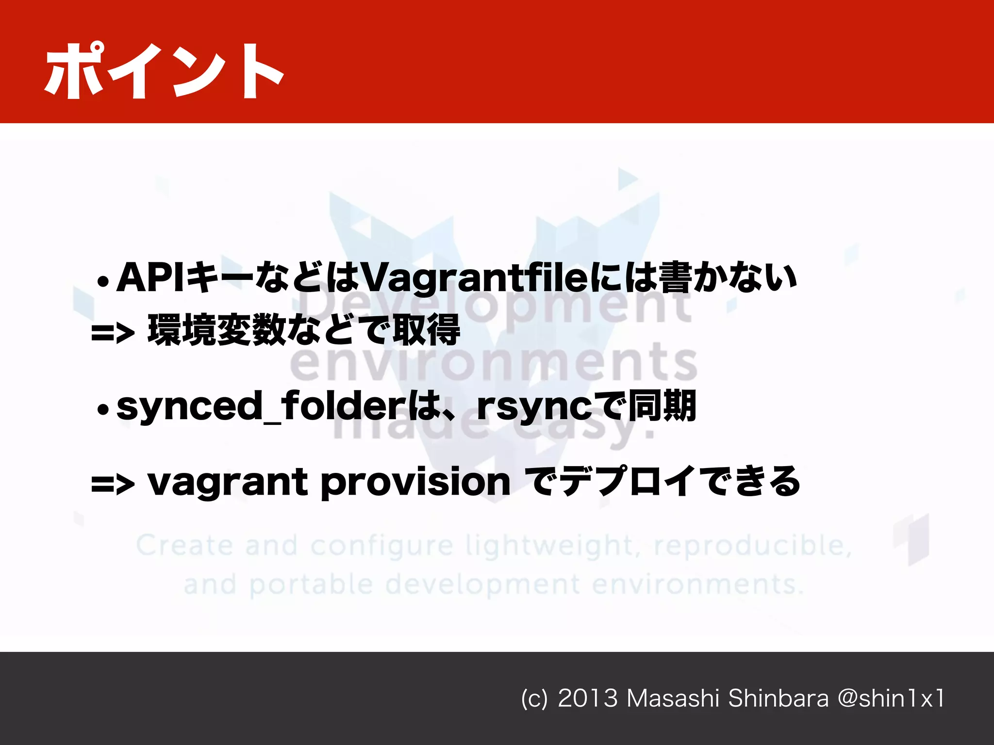 ポイント
(c) 2013 Masashi Shinbara @shin1x1
•APIキーなどはVagrantﬁleには書かない
=> 環境変数などで取得
•synced_folderは、rsyncで同期
=> vagrant provision でデプロイできる
 