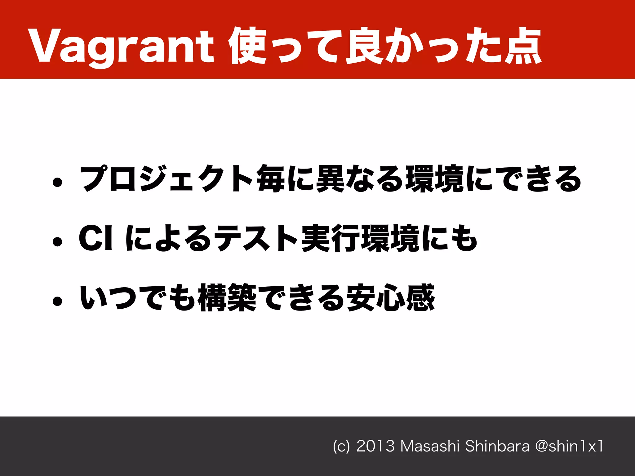 Vagrant 使って良かった点
(c) 2013 Masashi Shinbara @shin1x1
• プロジェクト毎に異なる環境にできる
• CI によるテスト実行環境にも
• いつでも構築できる安心感
 