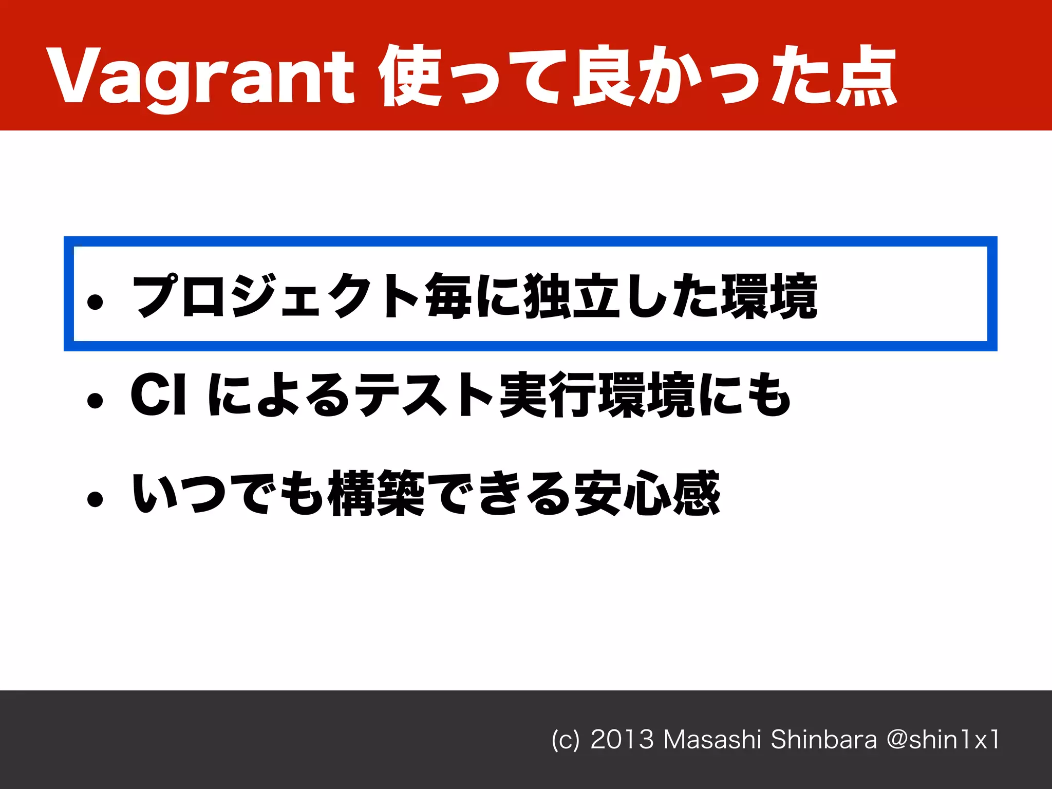 Vagrant 使って良かった点
(c) 2013 Masashi Shinbara @shin1x1
• プロジェクト毎に独立した環境
• CI によるテスト実行環境にも
• いつでも構築できる安心感
 