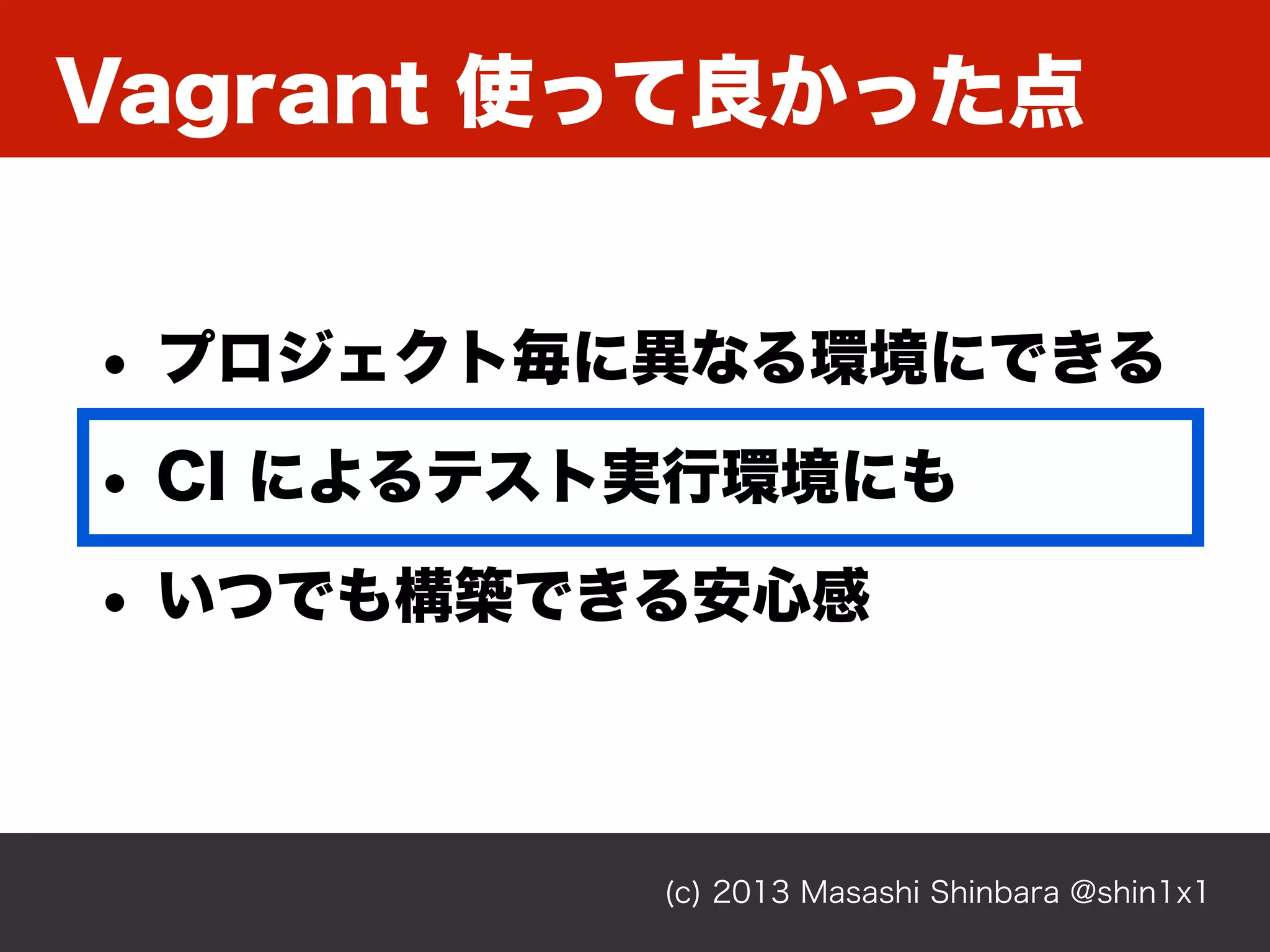 Vagrant 使って良かった点
(c) 2013 Masashi Shinbara @shin1x1
• プロジェクト毎に異なる環境にできる
• CI によるテスト実行環境にも
• いつでも構築できる安心感
 