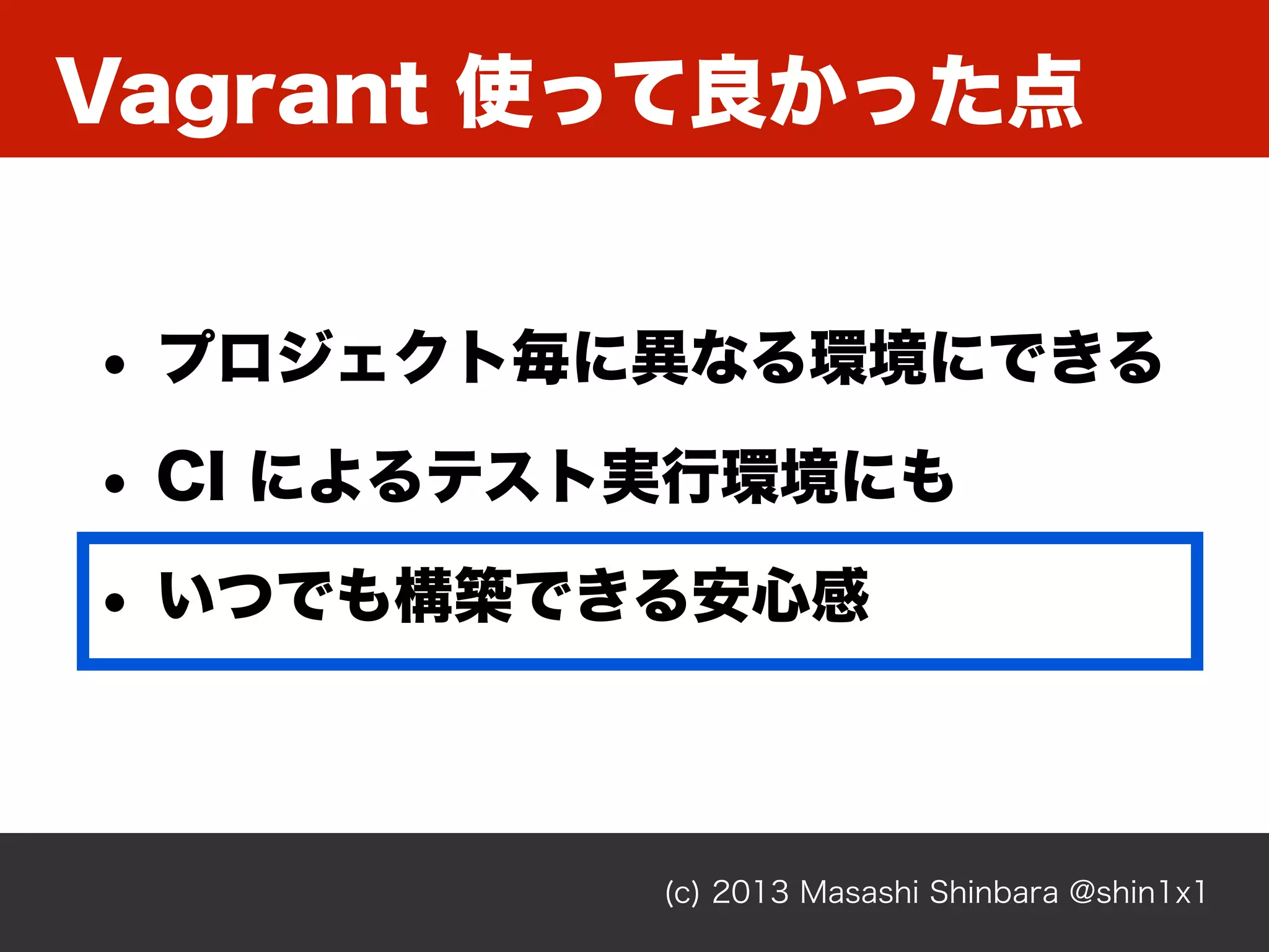Vagrant 使って良かった点
(c) 2013 Masashi Shinbara @shin1x1
• プロジェクト毎に異なる環境にできる
• CI によるテスト実行環境にも
• いつでも構築できる安心感
 