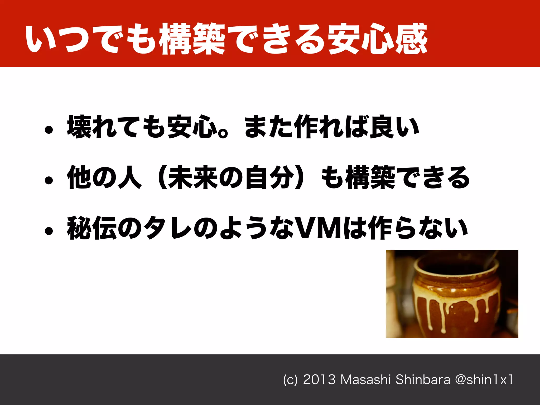いつでも構築できる安心感
(c) 2013 Masashi Shinbara @shin1x1
• 壊れても安心。また作れば良い
• 他の人（未来の自分）も構築できる
• 秘伝のタレのようなVMは作らない
 