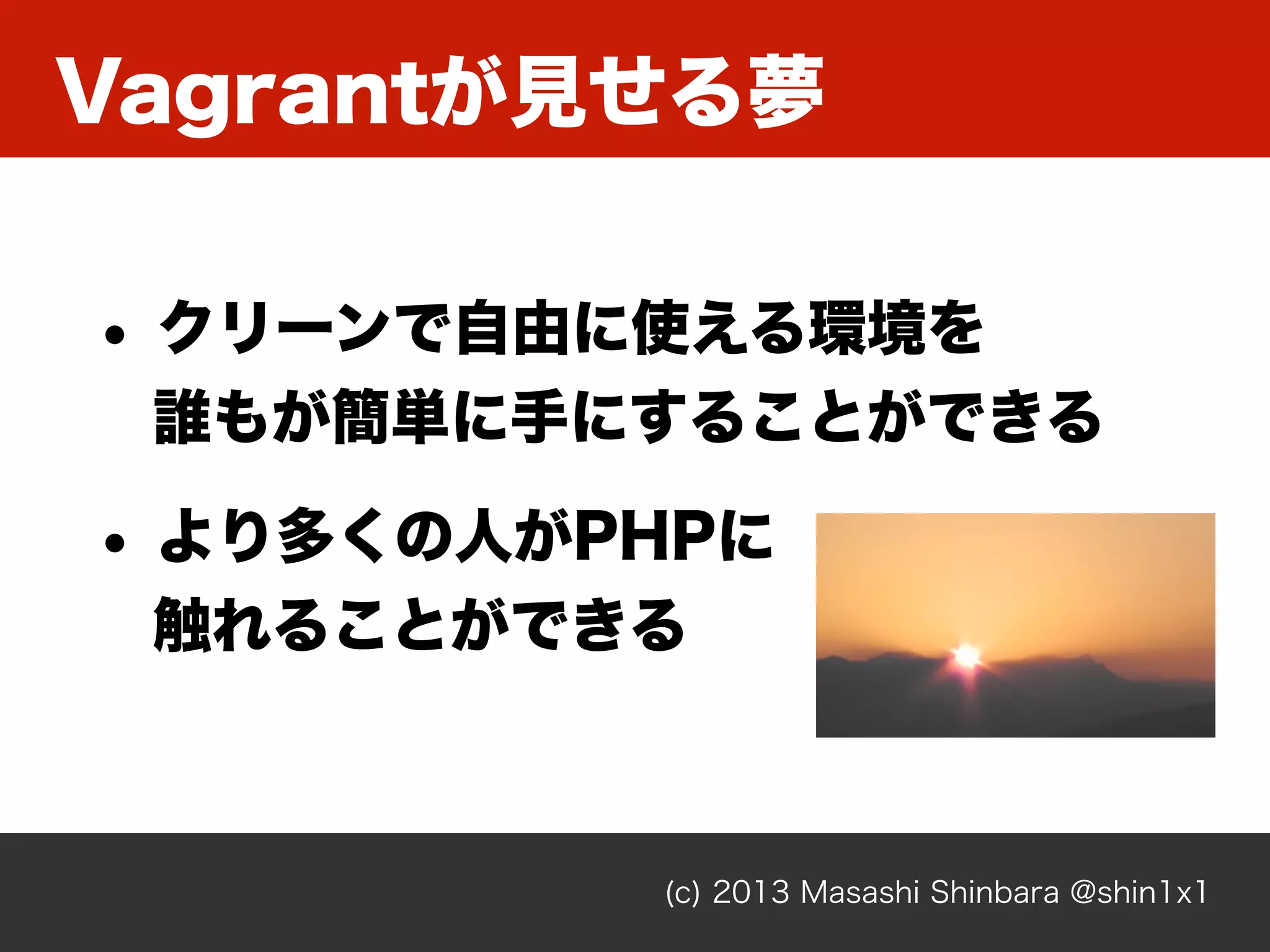 Vagrantが見せる夢
(c) 2013 Masashi Shinbara @shin1x1
• クリーンで自由に使える環境を
誰もが簡単に手にすることができる
• より多くの人がPHPに
触れることができる
 