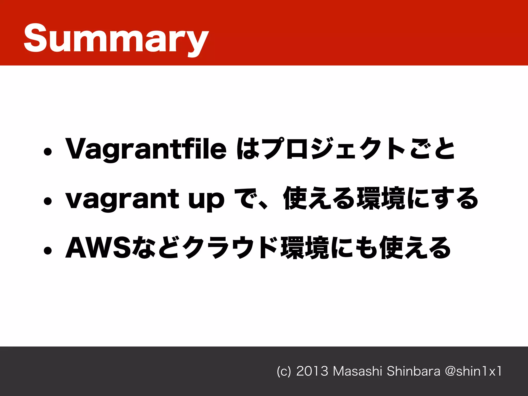 Summary
(c) 2013 Masashi Shinbara @shin1x1
• Vagrantﬁle はプロジェクトごと
• vagrant up で、使える環境にする
• AWSなどクラウド環境にも使える
 