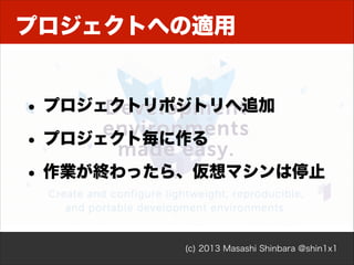 プロジェクトへの適用

• プロジェクトリポジトリへ追加
• プロジェクト毎に作る
• 作業が終わったら、仮想マシンは停止

(c) 2013 Masashi Shinbara @shin1x1

 