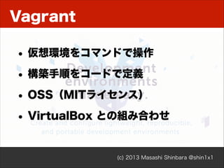 Vagrant
• 仮想環境をコマンドで操作
• 構築手順をコードで定義
• OSS（MITライセンス）
• VirtualBox との組み合わせ
(c) 2013 Masashi Shinbara @shin1x1

 