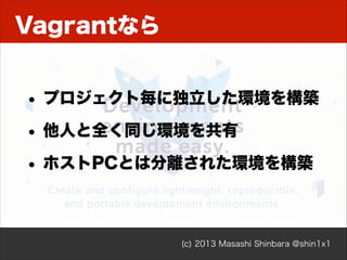 Vagrantなら
• プロジェクト毎に独立した環境を構築
• 他人と全く同じ環境を共有
• ホストPCとは分離された環境を構築

(c) 2013 Masashi Shinbara @shin1x1

 