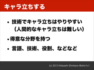 キャラ立ちする

• 技術でキャラ立ちはやりやすい 
（人間的なキャラ立ちは難しい）

•得意な分野を持つ
• 言語、技術、役割、などなど
(c) 2013 Masashi Shinbara @shin1x1

 