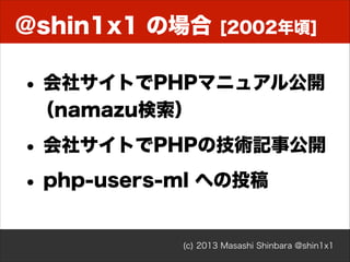 @shin1x1 の場合

[2002年頃]

• 会社サイトでPHPマニュアル公開 
（namazu検索）

• 会社サイトでPHPの技術記事公開
• php-users-ml への投稿
(c) 2013 Masashi Shinbara @shin1x1

 