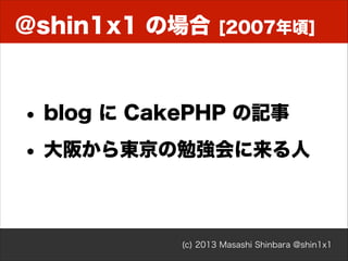 @shin1x1 の場合

[2007年頃]

• blog に CakePHP の記事
• 大阪から東京の勉強会に来る人

(c) 2013 Masashi Shinbara @shin1x1

 