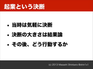 起業という決断

• 当時は気軽に決断
• 決断の大きさは結果論
• その後、どう行動するか

(c) 2013 Masashi Shinbara @shin1x1

 