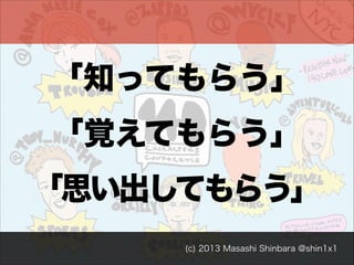 「知ってもらう」
「覚えてもらう」
「思い出してもらう」
(c) 2013 Masashi Shinbara @shin1x1

 