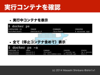 (c) 2014 Masashi Shinbara @shin1x1
実行コンテナを確認
$ docker ps!
CONTAINER ID IMAGE COMMAND CREATED !
fa7c9e516c61 centos:6.4 /bin/bash 6 minutes ago
• 実行中コンテナを表示
$ docker ps -a!
CONTAINER ID IMAGE COMMAND CREATED STATUS!
8a021062464e centos:6.4 /bin/bash 7 seconds ago Up 6 seconds!
5dd90f9483d3 centos:6.4 cat /etc/redhat-rele 29 seconds ago Exit 0
• 全て（停止コンテナ含めて）表示
 