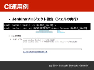 (c) 2014 Masashi Shinbara @shin1x1
CI運用例
• Jenkinsプロジェクト設定（シェルの実行）
sudo docker build -t ${JOB_NAME} .!
sudo docker run -v ${WORKSPACE}/src:/share ${JOB_NAME}
 