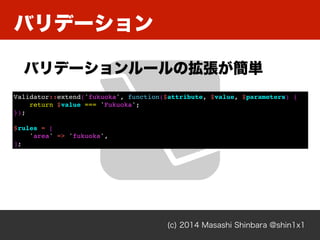 Хǩ`
(c) 2014 Masashi Shinbara @shin1x1
Хǩ``Βg
Validator::extend('fukuoka', function($attribute, $value, $parameters) {
return $value === 'Fukuoka';
});
$rules = [
'area' => 'fukuoka',
];
 