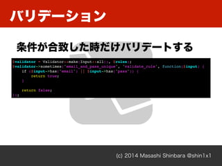Хǩ`
(c) 2014 Masashi Shinbara @shin1x1
¤rХǩ`Ȥ
$validator = Validator::make(Input::all(), $rules);
$validator->sometimes('email_and_pass_unique', 'validate_rule', function($input) {
if ($input->has('email') || $input->has('pass')) {
return true;
}
return false;
});
 